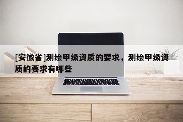 [安徽省]測繪甲級資質(zhì)的要求，測繪甲級資質(zhì)的要求有哪些
