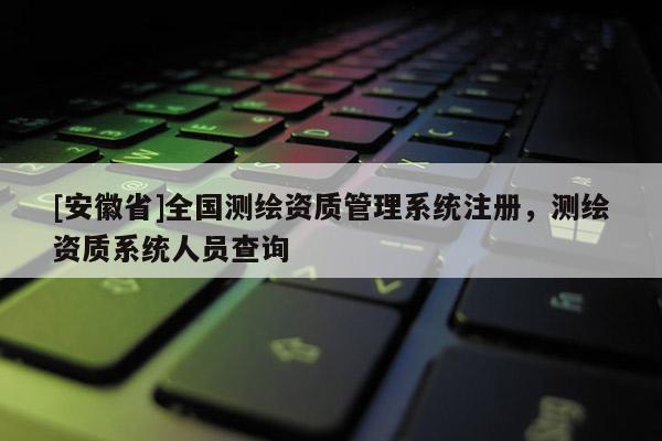 [安徽省]全國測(cè)繪資質(zhì)管理系統(tǒng)注冊(cè)，測(cè)繪資質(zhì)系統(tǒng)人員查詢