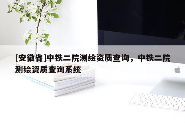 [安徽省]中鐵二院測(cè)繪資質(zhì)查詢，中鐵二院測(cè)繪資質(zhì)查詢系統(tǒng)