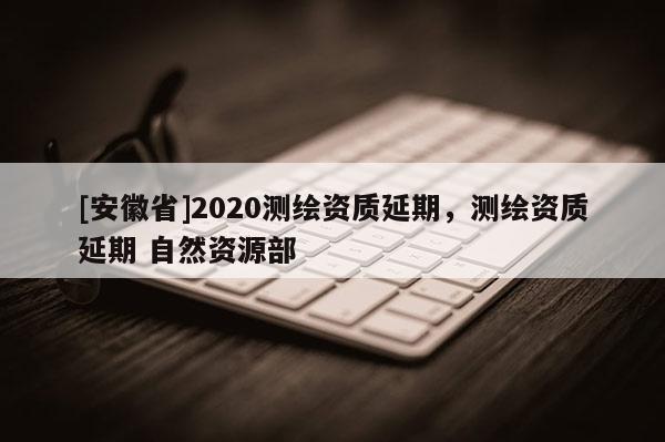 [安徽省]2020測繪資質(zhì)延期，測繪資質(zhì)延期 自然資源部