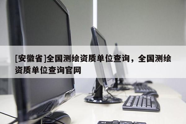 [安徽省]全國測繪資質(zhì)單位查詢，全國測繪資質(zhì)單位查詢官網(wǎng)