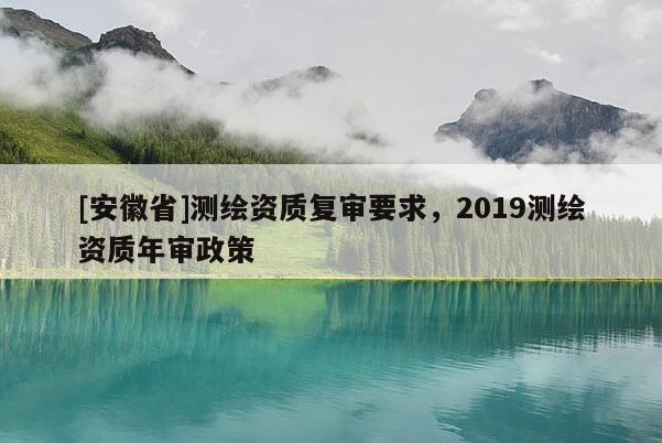 [安徽省]測繪資質(zhì)復(fù)審要求，2019測繪資質(zhì)年審政策