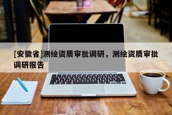 [安徽省]測繪資質審批調研，測繪資質審批調研報告
