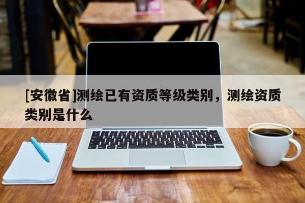 [安徽省]測繪已有資質等級類別，測繪資質類別是什么
