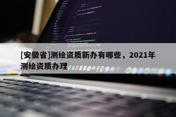 [安徽省]測繪資質(zhì)新辦有哪些，2021年測繪資質(zhì)辦理