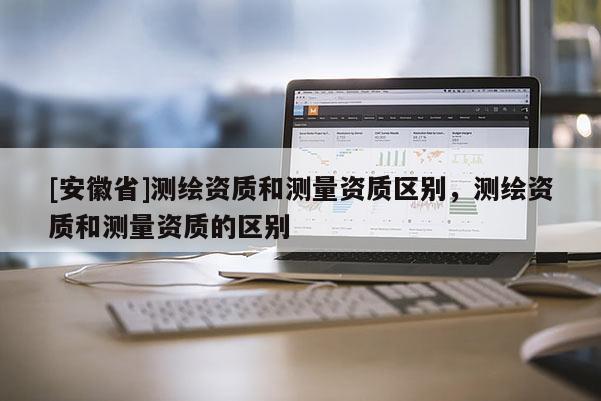 [安徽省]測繪資質(zhì)和測量資質(zhì)區(qū)別，測繪資質(zhì)和測量資質(zhì)的區(qū)別