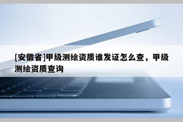 [安徽省]甲級測繪資質(zhì)誰發(fā)證怎么查，甲級測繪資質(zhì)查詢