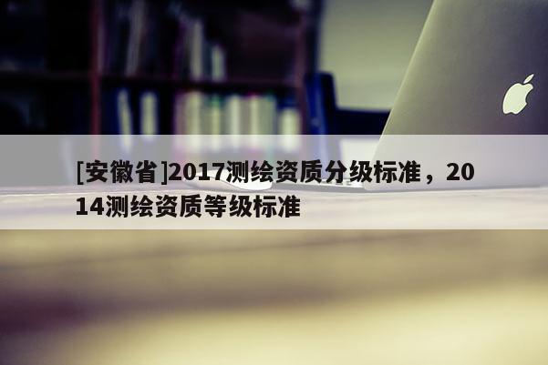 [安徽省]2017測(cè)繪資質(zhì)分級(jí)標(biāo)準(zhǔn)，2014測(cè)繪資質(zhì)等級(jí)標(biāo)準(zhǔn)