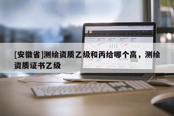 [安徽省]測(cè)繪資質(zhì)乙級(jí)和丙給哪個(gè)高，測(cè)繪資質(zhì)證書(shū)乙級(jí)