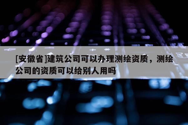[安徽省]建筑公司可以辦理測繪資質(zhì)，測繪公司的資質(zhì)可以給別人用嗎