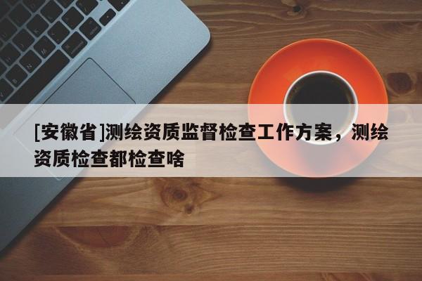 [安徽省]測(cè)繪資質(zhì)監(jiān)督檢查工作方案，測(cè)繪資質(zhì)檢查都檢查啥