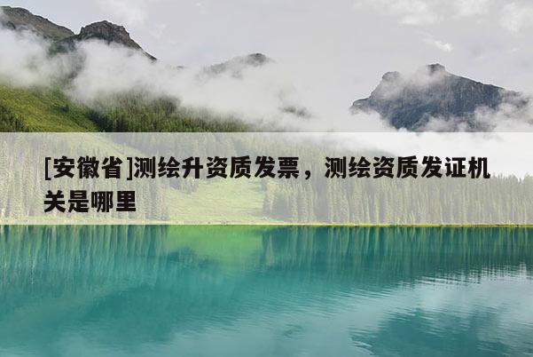 [安徽省]測繪升資質(zhì)發(fā)票，測繪資質(zhì)發(fā)證機(jī)關(guān)是哪里
