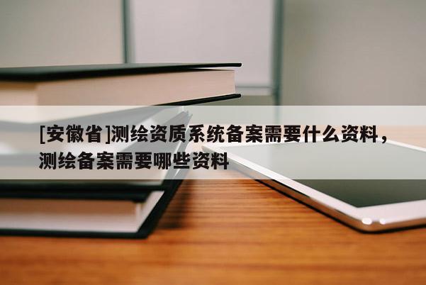 [安徽省]測(cè)繪資質(zhì)系統(tǒng)備案需要什么資料，測(cè)繪備案需要哪些資料