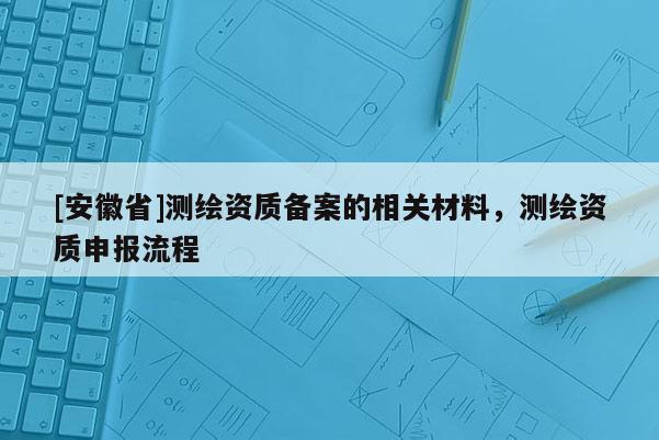 [安徽省]測繪資質(zhì)備案的相關(guān)材料，測繪資質(zhì)申報流程