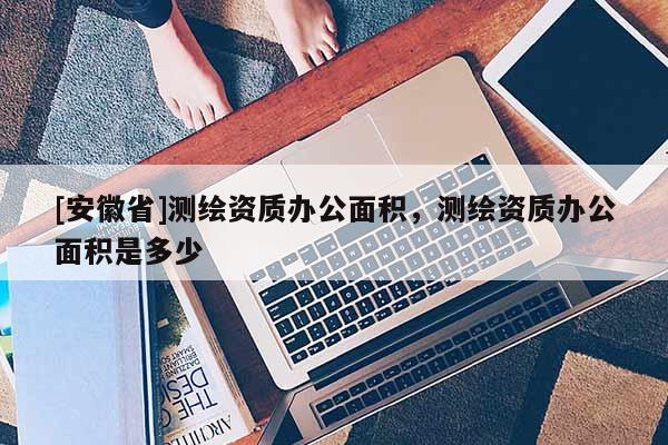 [安徽省]測繪資質(zhì)辦公面積，測繪資質(zhì)辦公面積是多少