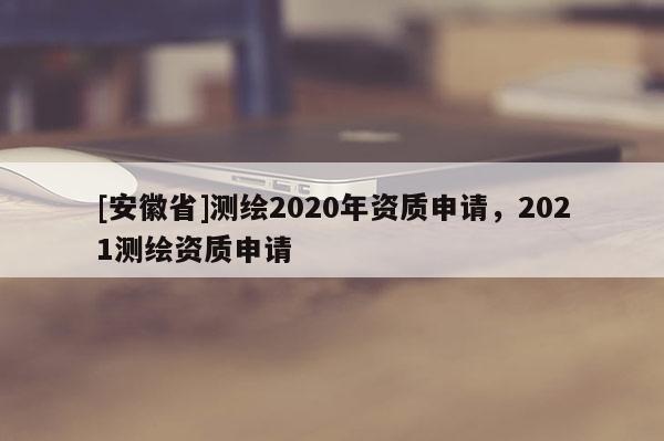 [安徽省]測繪2020年資質(zhì)申請，2021測繪資質(zhì)申請