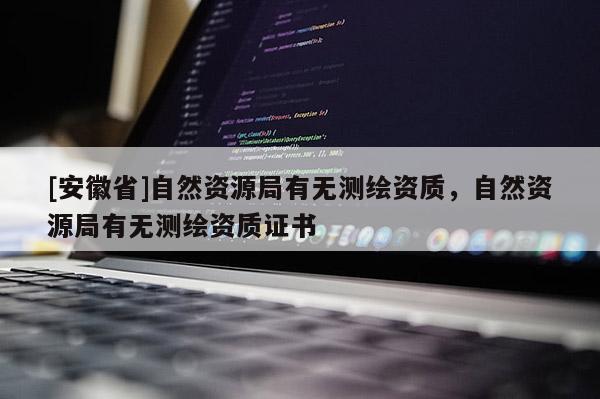 [安徽省]自然資源局有無(wú)測(cè)繪資質(zhì)，自然資源局有無(wú)測(cè)繪資質(zhì)證書(shū)