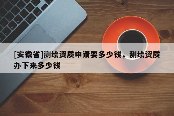 [安徽省]測(cè)繪資質(zhì)申請(qǐng)要多少錢，測(cè)繪資質(zhì)辦下來(lái)多少錢