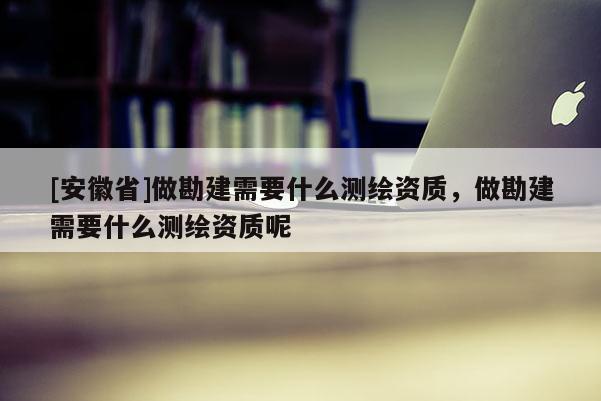 [安徽省]做勘建需要什么測(cè)繪資質(zhì)，做勘建需要什么測(cè)繪資質(zhì)呢