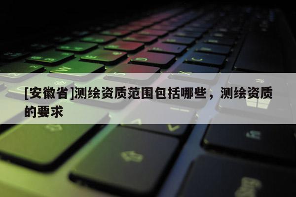 [安徽省]測繪資質范圍包括哪些，測繪資質的要求