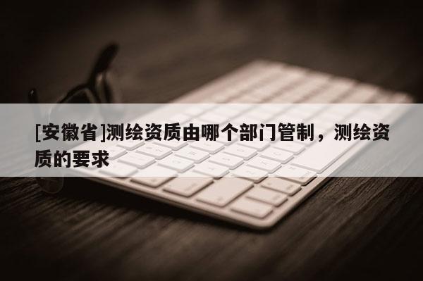 [安徽省]測繪資質(zhì)由哪個部門管制，測繪資質(zhì)的要求