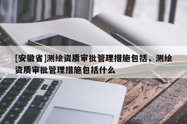 [安徽省]測繪資質(zhì)審批管理措施包括，測繪資質(zhì)審批管理措施包括什么
