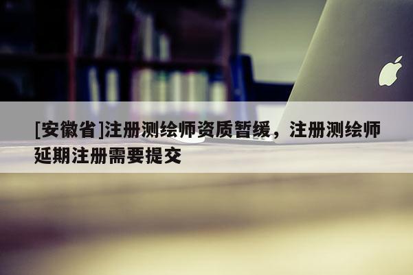 [安徽省]注冊(cè)測(cè)繪師資質(zhì)暫緩，注冊(cè)測(cè)繪師延期注冊(cè)需要提交