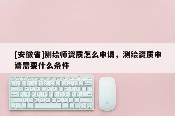 [安徽省]測繪師資質怎么申請，測繪資質申請需要什么條件