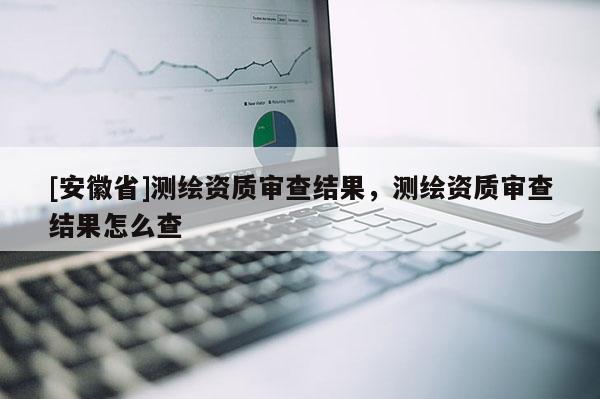 [安徽省]測(cè)繪資質(zhì)審查結(jié)果，測(cè)繪資質(zhì)審查結(jié)果怎么查