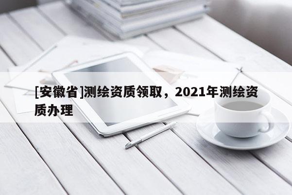 [安徽省]測繪資質(zhì)領(lǐng)取，2021年測繪資質(zhì)辦理