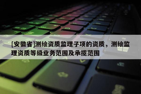 [安徽省]測繪資質(zhì)監(jiān)理子項的資質(zhì)，測繪監(jiān)理資質(zhì)等級業(yè)務(wù)范圍及承攬范圍
