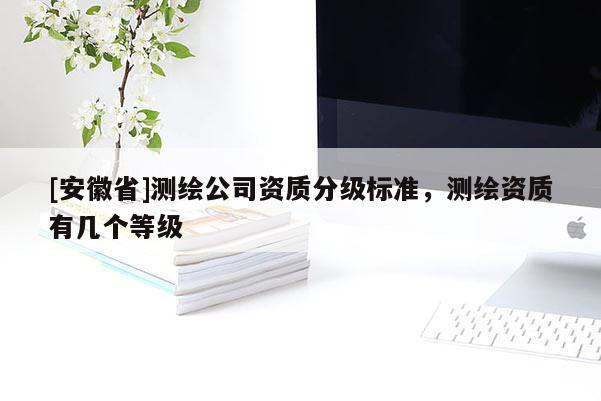 [安徽省]測(cè)繪公司資質(zhì)分級(jí)標(biāo)準(zhǔn)，測(cè)繪資質(zhì)有幾個(gè)等級(jí)