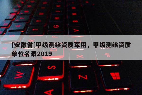 [安徽省]甲級測繪資質(zhì)軍用，甲級測繪資質(zhì)單位名錄2019