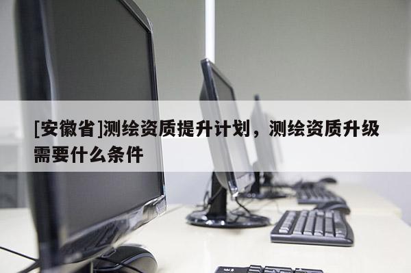 [安徽省]測(cè)繪資質(zhì)提升計(jì)劃，測(cè)繪資質(zhì)升級(jí)需要什么條件