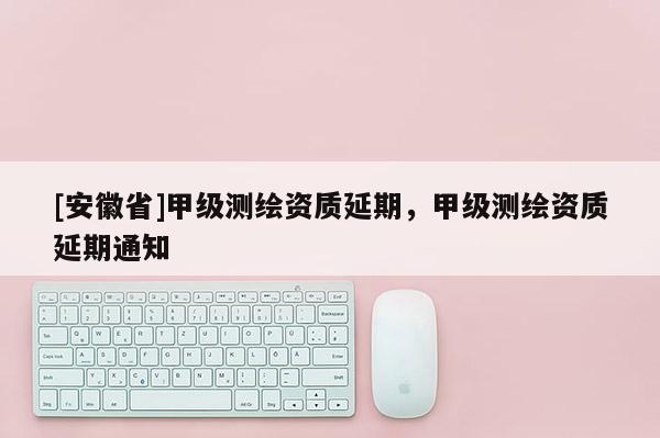 [安徽省]甲級(jí)測(cè)繪資質(zhì)延期，甲級(jí)測(cè)繪資質(zhì)延期通知