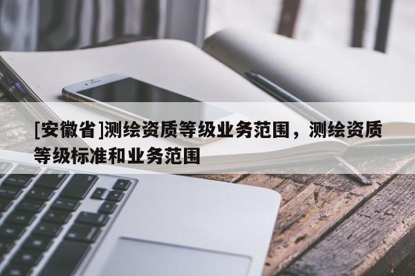 [安徽省]測繪資質(zhì)等級業(yè)務(wù)范圍，測繪資質(zhì)等級標(biāo)準(zhǔn)和業(yè)務(wù)范圍