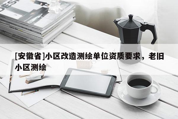 [安徽省]小區(qū)改造測繪單位資質(zhì)要求，老舊小區(qū)測繪