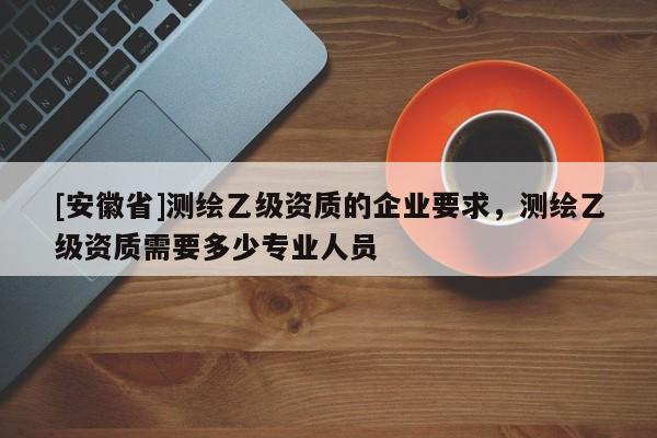 [安徽省]測(cè)繪乙級(jí)資質(zhì)的企業(yè)要求，測(cè)繪乙級(jí)資質(zhì)需要多少專業(yè)人員