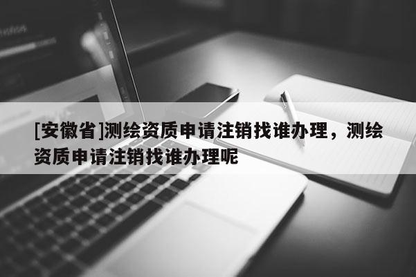 [安徽省]測繪資質(zhì)申請注銷找誰辦理，測繪資質(zhì)申請注銷找誰辦理呢