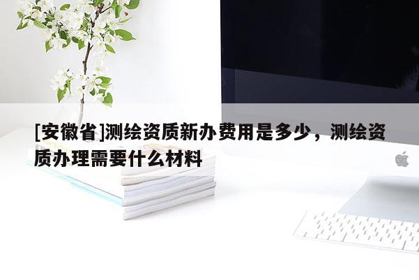 [安徽省]測繪資質(zhì)新辦費用是多少，測繪資質(zhì)辦理需要什么材料
