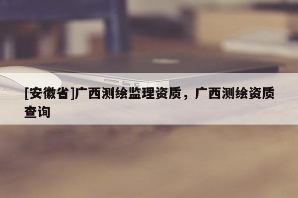 [安徽省]廣西測(cè)繪監(jiān)理資質(zhì)，廣西測(cè)繪資質(zhì)查詢
