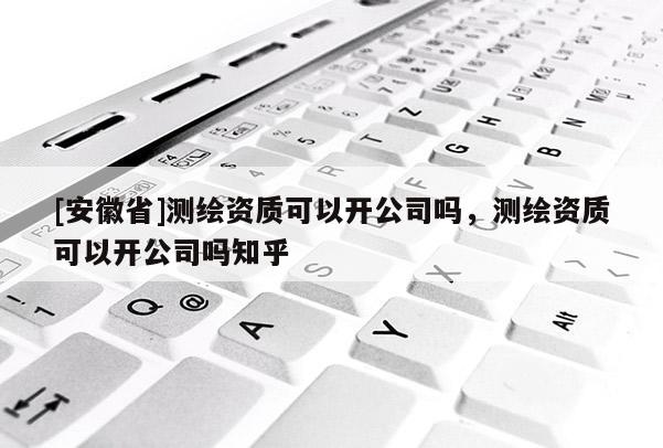 [安徽省]測繪資質(zhì)可以開公司嗎，測繪資質(zhì)可以開公司嗎知乎