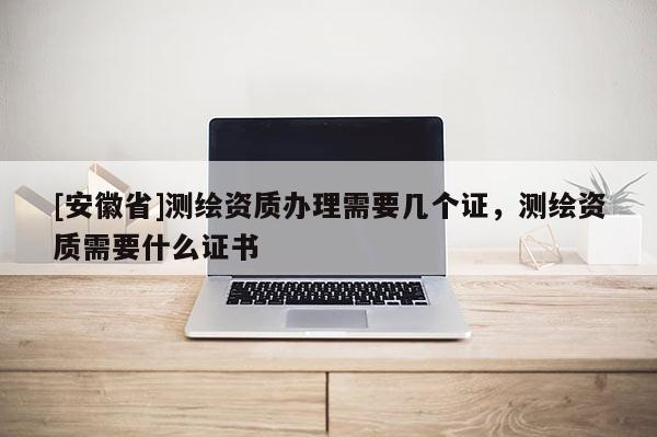 [安徽省]測繪資質(zhì)辦理需要幾個證，測繪資質(zhì)需要什么證書