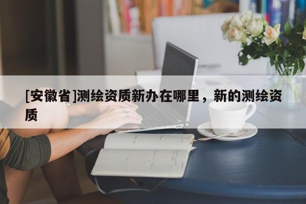 [安徽省]測繪資質(zhì)新辦在哪里，新的測繪資質(zhì)