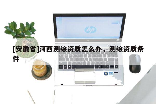 [安徽省]河西測繪資質(zhì)怎么辦，測繪資質(zhì)條件