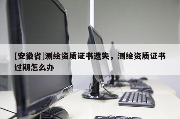 [安徽省]測繪資質(zhì)證書遺失，測繪資質(zhì)證書過期怎么辦
