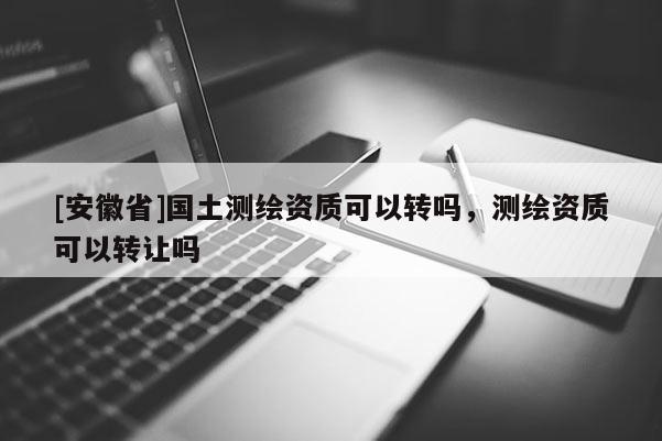 [安徽省]國(guó)土測(cè)繪資質(zhì)可以轉(zhuǎn)嗎，測(cè)繪資質(zhì)可以轉(zhuǎn)讓嗎