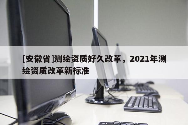 [安徽省]測(cè)繪資質(zhì)好久改革，2021年測(cè)繪資質(zhì)改革新標(biāo)準(zhǔn)