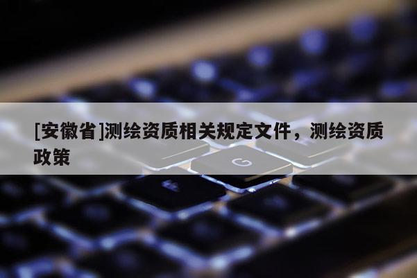 [安徽省]測繪資質(zhì)相關(guān)規(guī)定文件，測繪資質(zhì)政策