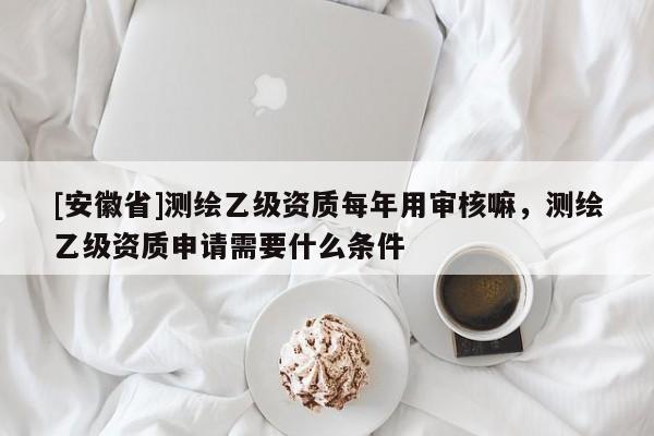 [安徽省]測(cè)繪乙級(jí)資質(zhì)每年用審核嘛，測(cè)繪乙級(jí)資質(zhì)申請(qǐng)需要什么條件